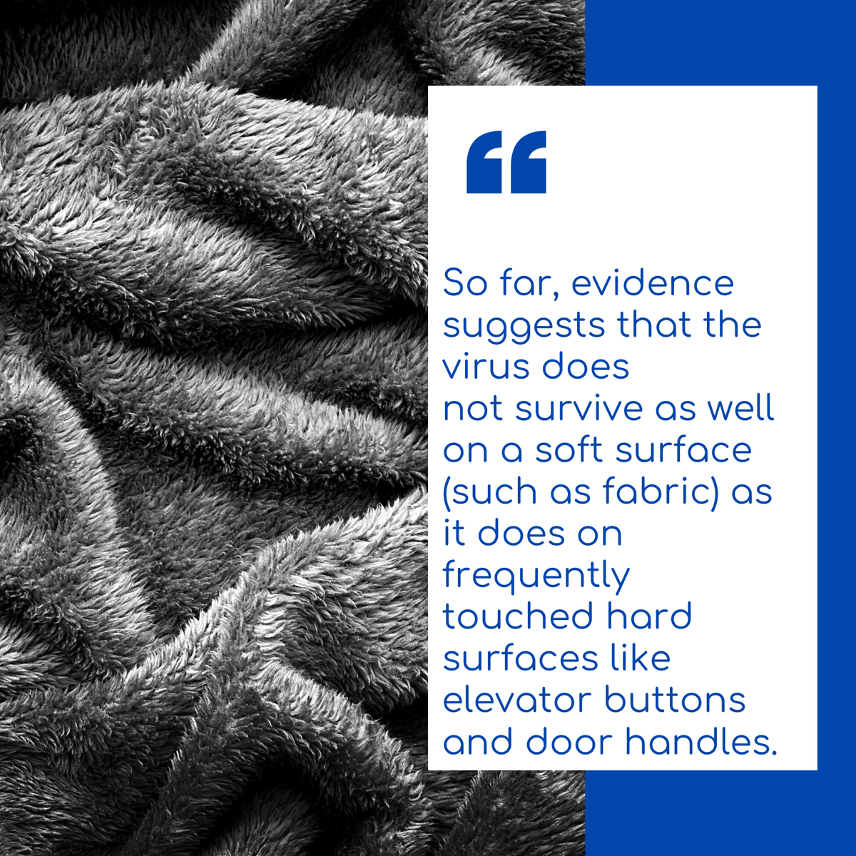 “So far, evidence suggests that the virus does not survive as well on a soft surface (such as fabric) as it does on frequently touched hard surfaces like elevator buttons and door handles.”